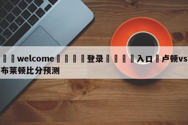 ⚛️welcome👎登录🆚入口✋卢顿vs布莱顿比分预测