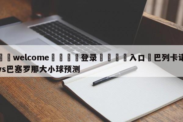 ⚛️welcome👎登录🆚入口✋巴列卡诺vs巴塞罗那大小球预测