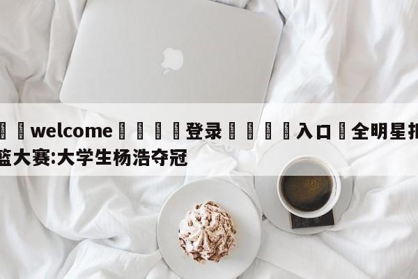 ⚛️welcome👎登录🆚入口✋全明星扣篮大赛:大学生杨浩夺冠