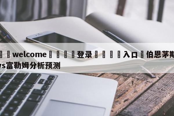 ⚛️welcome👎登录🆚入口✋伯恩茅斯vs富勒姆分析预测