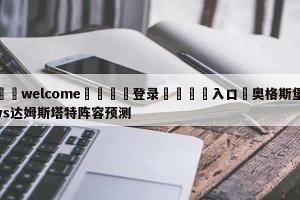 ⚛️welcome👎登录🆚入口✋奥格斯堡vs达姆斯塔特阵容预测