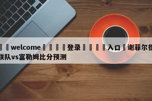 ⚛️welcome👎登录🆚入口✋谢菲尔德联队vs富勒姆比分预测