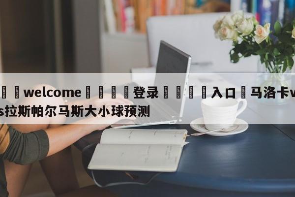 ⚛️welcome👎登录🆚入口✋马洛卡vs拉斯帕尔马斯大小球预测