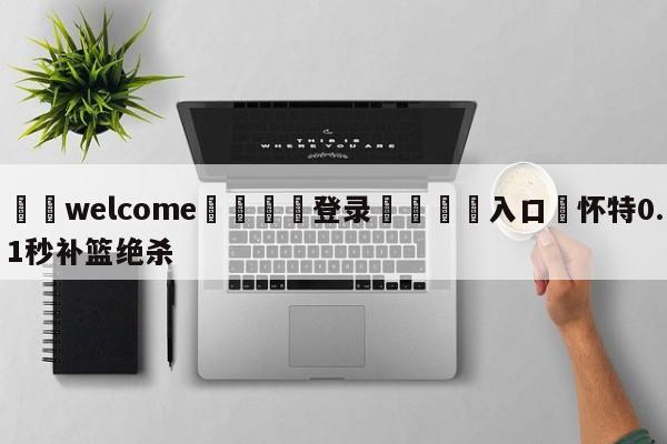 ⚛️welcome👎登录🆚入口✋怀特0.1秒补篮绝杀