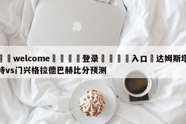 ⚛️welcome👎登录🆚入口✋达姆斯塔特vs门兴格拉德巴赫比分预测