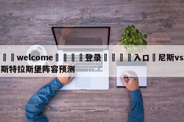 ⚛️welcome👎登录🆚入口✋尼斯vs斯特拉斯堡阵容预测