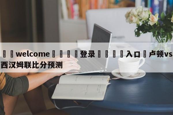 ⚛️welcome👎登录🆚入口✋卢顿vs西汉姆联比分预测