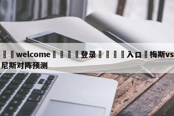 ⚛️welcome👎登录🆚入口✋梅斯vs尼斯对阵预测