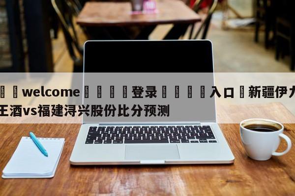 ⚛️welcome👎登录🆚入口✋新疆伊力王酒vs福建浔兴股份比分预测