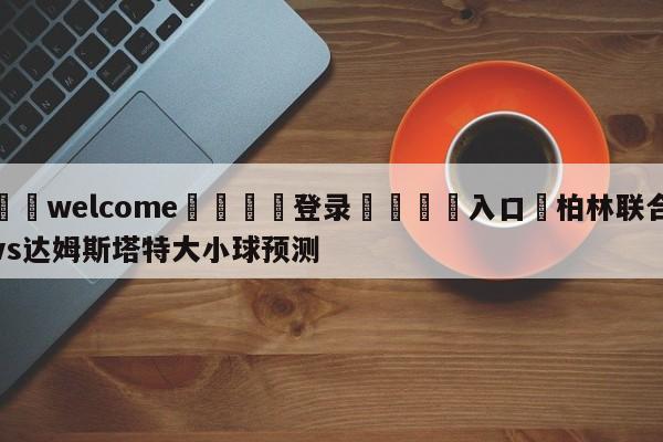 ⚛️welcome👎登录🆚入口✋柏林联合vs达姆斯塔特大小球预测