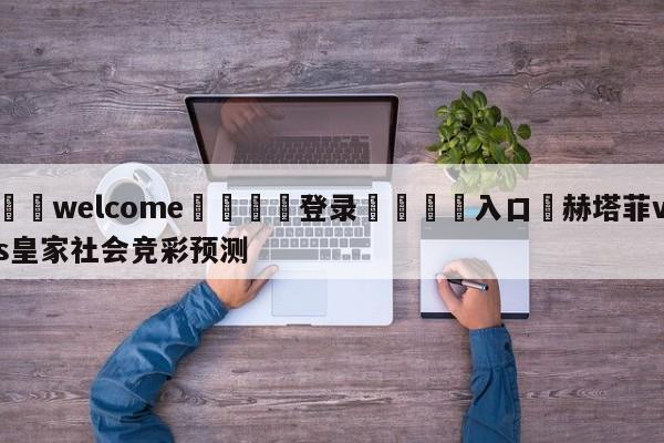 ⚛️welcome👎登录🆚入口✋赫塔菲vs皇家社会竞彩预测