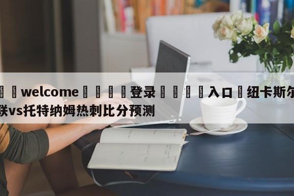 ⚛️welcome👎登录🆚入口✋纽卡斯尔联vs托特纳姆热刺比分预测