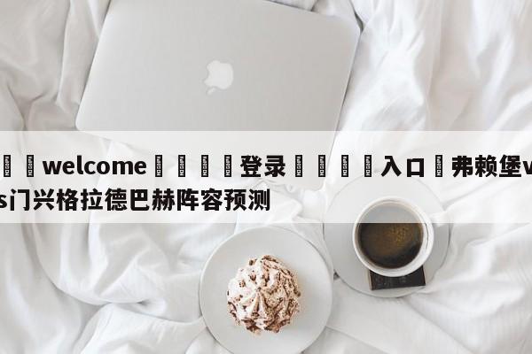 ⚛️welcome👎登录🆚入口✋弗赖堡vs门兴格拉德巴赫阵容预测