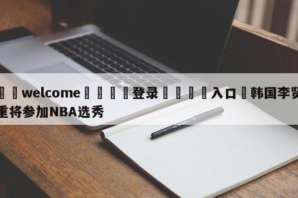 ⚛️welcome👎登录🆚入口✋韩国李贤重将参加NBA选秀