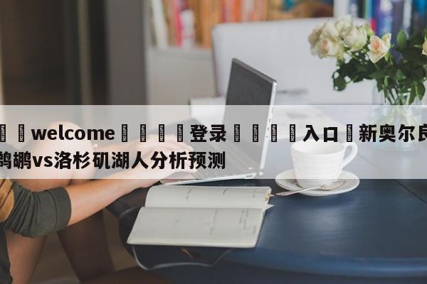 ⚛️welcome👎登录🆚入口✋新奥尔良鹈鹕vs洛杉矶湖人分析预测