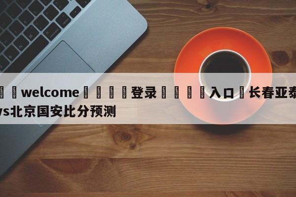 ⚛️welcome👎登录🆚入口✋长春亚泰vs北京国安比分预测