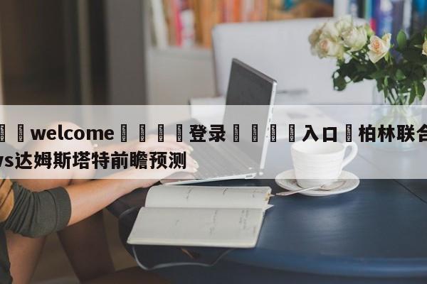 ⚛️welcome👎登录🆚入口✋柏林联合vs达姆斯塔特前瞻预测