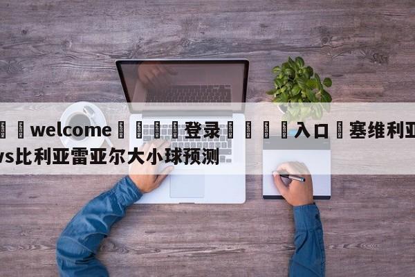 ⚛️welcome👎登录🆚入口✋塞维利亚vs比利亚雷亚尔大小球预测