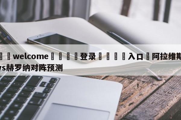 ⚛️welcome👎登录🆚入口✋阿拉维斯vs赫罗纳对阵预测