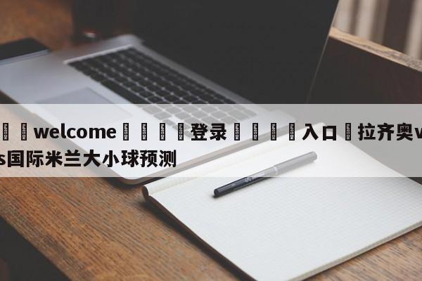 ⚛️welcome👎登录🆚入口✋拉齐奥vs国际米兰大小球预测