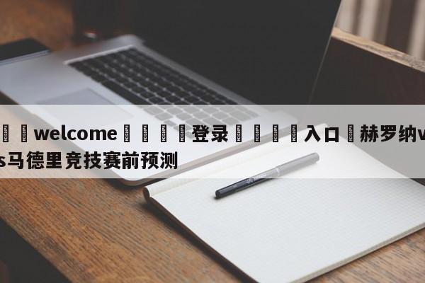 ⚛️welcome👎登录🆚入口✋赫罗纳vs马德里竞技赛前预测