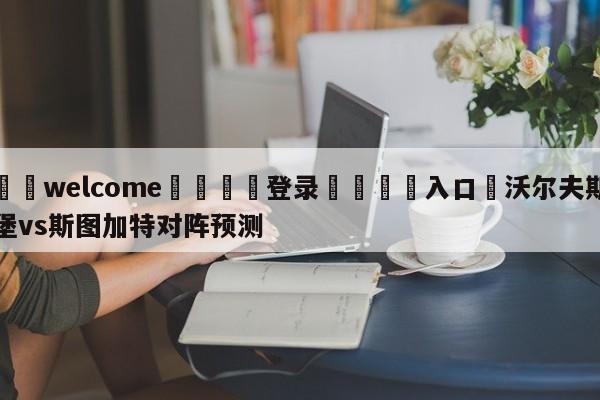 ⚛️welcome👎登录🆚入口✋沃尔夫斯堡vs斯图加特对阵预测