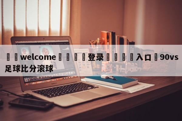 ⚛️welcome👎登录🆚入口✋90vs足球比分滚球