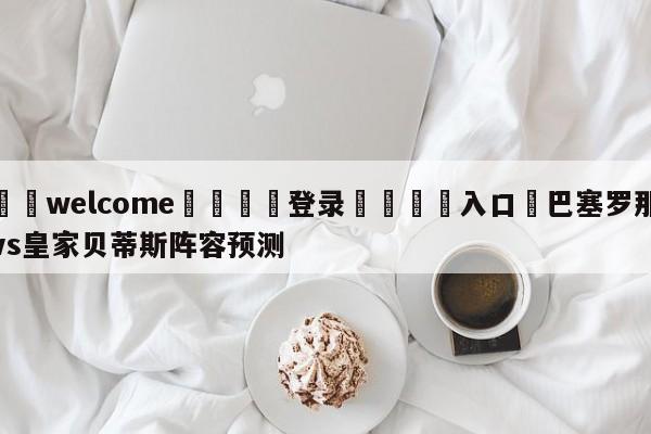 ⚛️welcome👎登录🆚入口✋巴塞罗那vs皇家贝蒂斯阵容预测