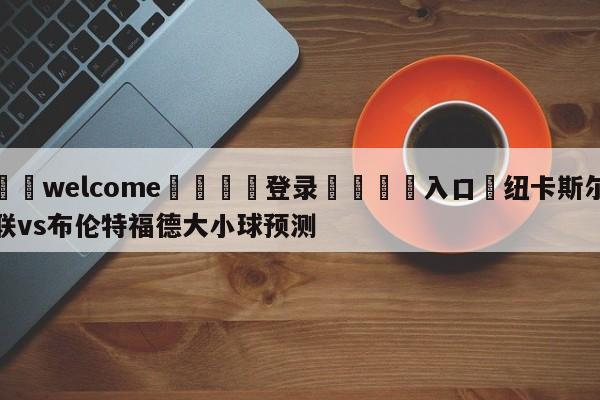 ⚛️welcome👎登录🆚入口✋纽卡斯尔联vs布伦特福德大小球预测