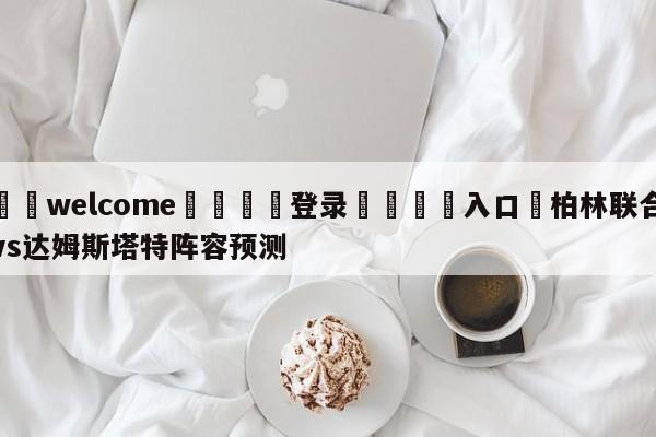 ⚛️welcome👎登录🆚入口✋柏林联合vs达姆斯塔特阵容预测