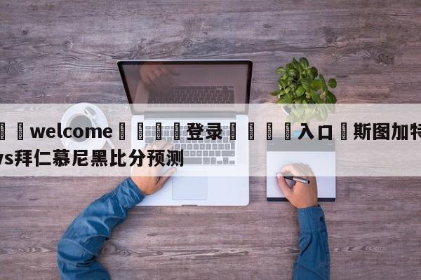 ⚛️welcome👎登录🆚入口✋斯图加特vs拜仁慕尼黑比分预测