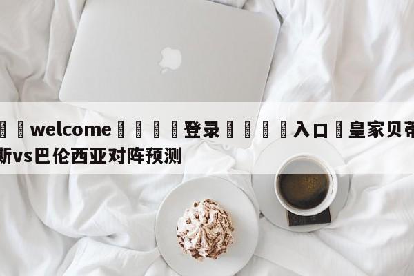 ⚛️welcome👎登录🆚入口✋皇家贝蒂斯vs巴伦西亚对阵预测