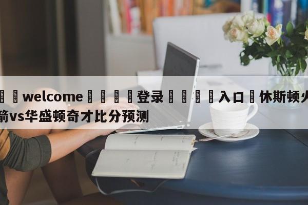 ⚛️welcome👎登录🆚入口✋休斯顿火箭vs华盛顿奇才比分预测