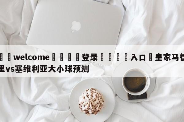 ⚛️welcome👎登录🆚入口✋皇家马德里vs塞维利亚大小球预测