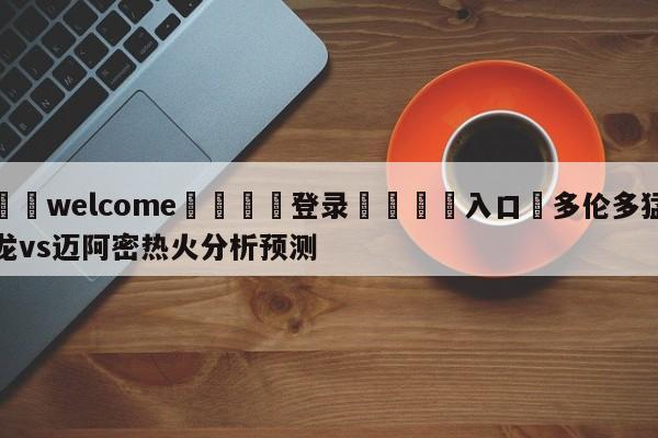 ⚛️welcome👎登录🆚入口✋多伦多猛龙vs迈阿密热火分析预测