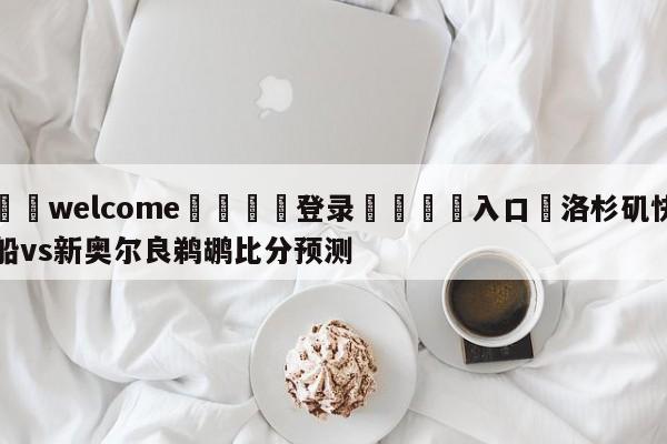 ⚛️welcome👎登录🆚入口✋洛杉矶快船vs新奥尔良鹈鹕比分预测