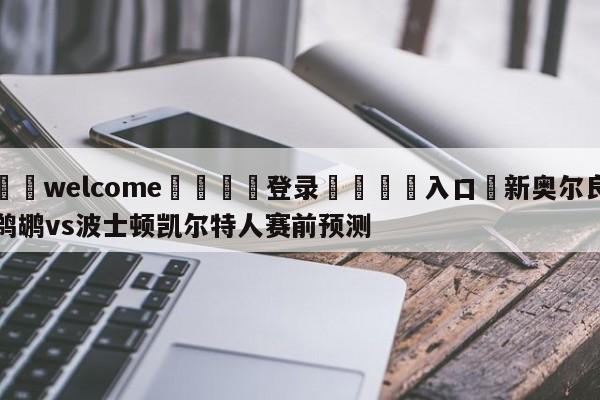 ⚛️welcome👎登录🆚入口✋新奥尔良鹈鹕vs波士顿凯尔特人赛前预测