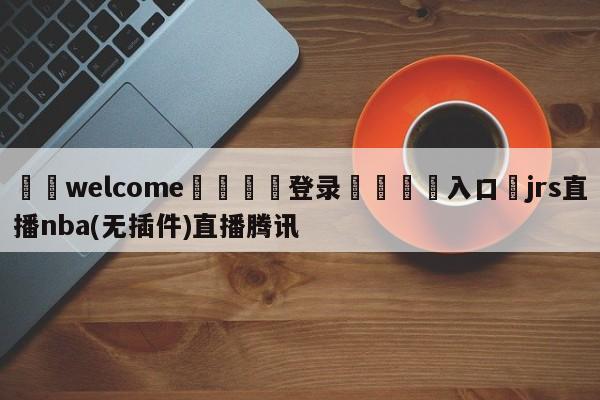 ⚛️welcome👎登录🆚入口✋jrs直播nba(无插件)直播腾讯