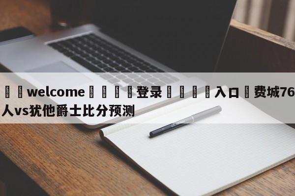 ⚛️welcome👎登录🆚入口✋费城76人vs犹他爵士比分预测