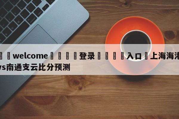 ⚛️welcome👎登录🆚入口✋上海海港vs南通支云比分预测