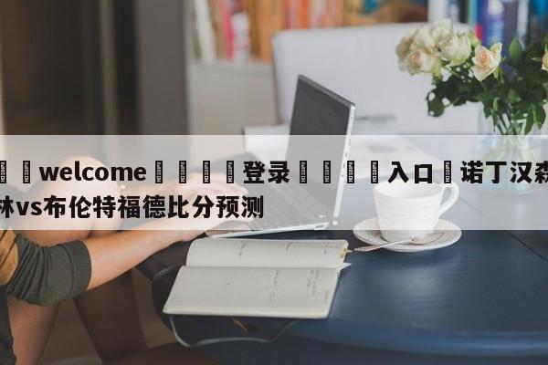 ⚛️welcome👎登录🆚入口✋诺丁汉森林vs布伦特福德比分预测