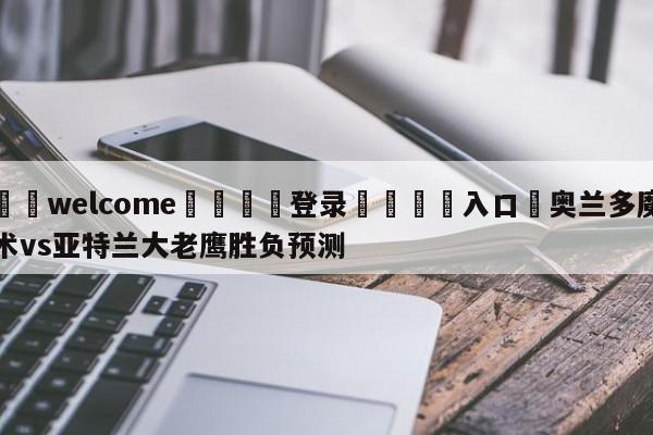 ⚛️welcome👎登录🆚入口✋奥兰多魔术vs亚特兰大老鹰胜负预测