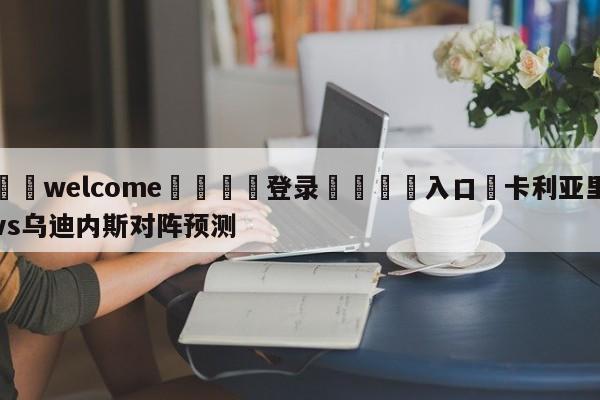 ⚛️welcome👎登录🆚入口✋卡利亚里vs乌迪内斯对阵预测