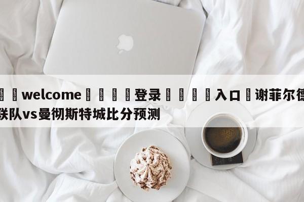 ⚛️welcome👎登录🆚入口✋谢菲尔德联队vs曼彻斯特城比分预测