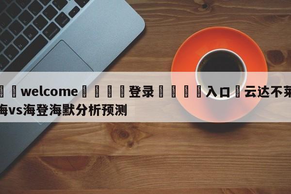 ⚛️welcome👎登录🆚入口✋云达不莱梅vs海登海默分析预测