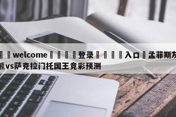 ⚛️welcome👎登录🆚入口✋孟菲斯灰熊vs萨克拉门托国王竞彩预测