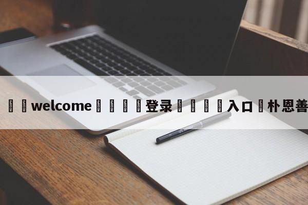 ⚛️welcome👎登录🆚入口✋朴恩善