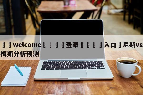 ⚛️welcome👎登录🆚入口✋尼斯vs梅斯分析预测