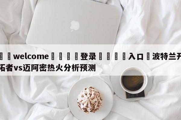 ⚛️welcome👎登录🆚入口✋波特兰开拓者vs迈阿密热火分析预测