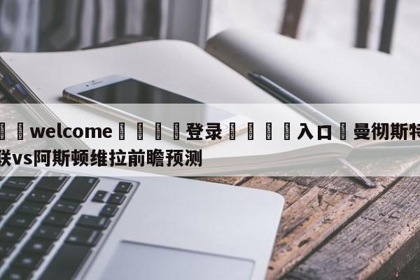 ⚛️welcome👎登录🆚入口✋曼彻斯特联vs阿斯顿维拉前瞻预测